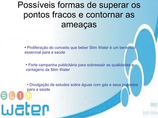 Possíveis formas de superar os pontos fracos e contornar as ameaças Proliferação do conceito que beber Slim Water é um benefício essencial para a saúde   Forte campanha publicitária para sobressair as qualidades e vantagens da Slim Water Divulgação de estudos sobre águas com gás e seus proveitos para a saúde  