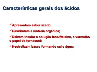 Características gerais dos ácidosCaracterísticas gerais dos ácidos
Apresentam sabor azedo;Apresentam sabor azedo;
Desidratam a matéria orgânica;Desidratam a matéria orgânica;
Deixam incolor a solução fenolftaleína, e vermelhoDeixam incolor a solução fenolftaleína, e vermelho
o papel de tornassol;o papel de tornassol;
Neutralizam bases formando sal e água;Neutralizam bases formando sal e água;
 