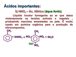 3) HNO3) HNO33 – Ác. Nítrico– Ác. Nítrico ((áqua fortisáqua fortis))
Líquido incolor fumegante ao ar que atacaLíquido incolor fumegante ao ar que ataca
violentamente os tecidos animais e vegetais ,violentamente os tecidos animais e vegetais ,
produzindo manchas amareladas na pele. É muitoproduzindo manchas amareladas na pele. É muito
usado em química orgânica para a produção deusado em química orgânica para a produção de
nitrocompostos.nitrocompostos.
Ácidos importantes:Ácidos importantes:
+ 3HNO+ 3HNO33 →→
CHCH33
-NO-NO22
CHCH33
NONO22--
NONO22
+ 3H+ 3H22OO
TNTTNT
 