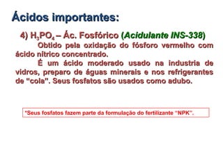 4) H4) H33POPO44 – Ác. Fosfórico– Ác. Fosfórico ((Acidulante INS-338Acidulante INS-338))
Obtido pela oxidação do fósforo vermelho comObtido pela oxidação do fósforo vermelho com
ácido nítrico concentrado.ácido nítrico concentrado.
É um ácido moderado usado na industria deÉ um ácido moderado usado na industria de
vidros, preparo de águas minerais e nos refrigerantesvidros, preparo de águas minerais e nos refrigerantes
de “cola”. Seus fosfatos são usados como adubo.de “cola”. Seus fosfatos são usados como adubo.
*Seus fosfatos fazem parte da formulação do fertilizante “NPK”.
Ácidos importantes:Ácidos importantes:
 
