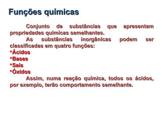 Conjunto de substâncias que apresentamConjunto de substâncias que apresentam
propriedades químicas semelhantes.propriedades químicas semelhantes.
As substâncias inorgânicas podem serAs substâncias inorgânicas podem ser
classificadas em quatro funções:classificadas em quatro funções:
ÁcidosÁcidos
BasesBases
SaisSais
ÓxidosÓxidos
Assim, numa reação química, todos os ácidos,Assim, numa reação química, todos os ácidos,
por exemplo, terão comportamento semelhante.por exemplo, terão comportamento semelhante.
Funções químicasFunções químicas
 