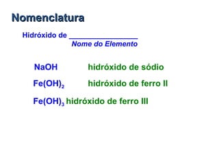 NomenclaturaNomenclatura
Hidróxido de _________________
Nome do Elemento
NaOH hidróxido de sódio
Fe(OH)2 hidróxido de ferro II
Fe(OH)3 hidróxido de ferro III
 