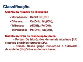 ClassificaçãoClassificação
Quanto ao Número de HidroxilasQuanto ao Número de Hidroxilas
- Monobases:- Monobases: NaOH; NHNaOH; NH44OHOH
- Dibases:- Dibases: Ca(OH)Ca(OH)22; Mg(OH); Mg(OH)22
- Tribases:- Tribases: Al(OH)Al(OH)33; Fe(OH); Fe(OH)33
- Tetrabases:- Tetrabases: Pb(OH)Pb(OH)44; Sn(OH); Sn(OH)44
Quanto ao Grau de Dissociação IônicaQuanto ao Grau de Dissociação Iônica
- Fortes: Os hidróxidos de metais alcalinos (1A)- Fortes: Os hidróxidos de metais alcalinos (1A)
e metais alcalinos terrosos (2A).e metais alcalinos terrosos (2A).
- Fracas: Nesse grupo incluem-se o hidróxido- Fracas: Nesse grupo incluem-se o hidróxido
de amônio (NHde amônio (NH44OH) e as demais bases.OH) e as demais bases.
 