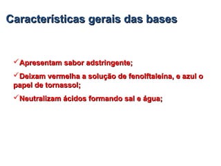 CaracterísticasCaracterísticas geraisgerais dasdas basesbases
Apresentam sabor adstringente;Apresentam sabor adstringente;
Deixam vermelha a solução de fenolftaleína, e azul oDeixam vermelha a solução de fenolftaleína, e azul o
papel de tornassol;papel de tornassol;
Neutralizam ácidos formando sal e água;Neutralizam ácidos formando sal e água;
 