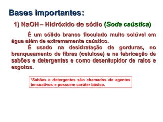 1) NaOH1) NaOH – Hidróxido de sódio– Hidróxido de sódio ((Soda caústicaSoda caústica))
É um sólido branco floculado muito solúvel emÉ um sólido branco floculado muito solúvel em
água além de extremamente caústico.água além de extremamente caústico.
É usado na desidratação de gorduras, noÉ usado na desidratação de gorduras, no
branqueamento de fibras (celulose) e na fabricação debranqueamento de fibras (celulose) e na fabricação de
sabões e detergentes e como desentupidor de ralos esabões e detergentes e como desentupidor de ralos e
esgotos.esgotos.
*Sabões e detergentes são chamados de agentes
tensoativos e possuem caráter básico.
BasesBases importantes:importantes:
 