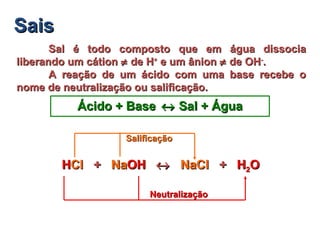 SaisSais
Sal é todo composto que em água dissociaSal é todo composto que em água dissocia
liberando um cátionliberando um cátion ≠≠ de Hde H++
e um ânione um ânion ≠≠ de OHde OH--
..
A reação de um ácido com uma base recebe oA reação de um ácido com uma base recebe o
nome de neutralização ou salificação.nome de neutralização ou salificação.
Ácido + BaseÁcido + Base ↔↔ Sal + ÁguaSal + Água
HCl + NaOHHCl + NaOH ↔↔ NaCl + HNaCl + H22OOHHClCl ++ NaNaOHOH ↔↔ NaClNaCl ++ HH22OO
NeutralizaçãoNeutralização
SalificaçãoSalificação
 