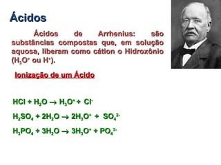 ÁcidosÁcidos
Ácidos de Arrhenius: sãoÁcidos de Arrhenius: são
substâncias compostas que, em soluçãosubstâncias compostas que, em solução
aquosa, liberam como cátion o Hidroxônioaquosa, liberam como cátion o Hidroxônio
(H(H33OO++
ou Hou H++
).).
Ionização de um ÁcidoIonização de um Ácido
HCl + HHCl + H22OO →→ HH33OO++
++ ClCl--
HH22SOSO44 + 2H+ 2H22OO →→ 2H2H33OO++
+ SO+ SO44
2-2-
HH33POPO44 + 3H+ 3H22OO →→ 3H3H33OO++
+ PO+ PO44
3-3-
 