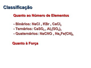 ClassificaçãoClassificação
Quanto ao Número de ElementosQuanto ao Número de Elementos
- Binários: NaCl , KBr , CaCl- Binários: NaCl , KBr , CaCl22
- Ternários: CaSO- Ternários: CaSO44 , Al, Al22(SO(SO44))33
- Quaternários: NaCNO , Na- Quaternários: NaCNO , Na44Fe(CN)Fe(CN)66
Quanto à ForçaQuanto à Força
 