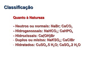 ClassificaçãoClassificação
Quanto à NaturezaQuanto à Natureza
- Neutros ou normais: NaBr; CaCO- Neutros ou normais: NaBr; CaCO33
- Hidrogenossais: NaHCO- Hidrogenossais: NaHCO33; CaHPO; CaHPO44
- Hidroxissais: Ca(OH)Br- Hidroxissais: Ca(OH)Br
- Duplos ou mistos: NaKSODuplos ou mistos: NaKSO44; CaClBr; CaClBr
- Hidratados: CuSOHidratados: CuSO44.5 H.5 H22O; CaSOO; CaSO44.2 H.2 H22OO
 