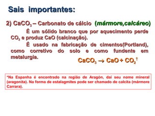 2) CaCO2) CaCO33 –– Carbonato de cálcioCarbonato de cálcio ((mármore,calcáreomármore,calcáreo))
É um sólido branco que por aquecimento perdeÉ um sólido branco que por aquecimento perde
COCO22 e produz CaO (calcinação).e produz CaO (calcinação).
É usado na fabricação de cimentos(Portland),É usado na fabricação de cimentos(Portland),
como corretivo do solo e como fundente emcomo corretivo do solo e como fundente em
metalurgia.metalurgia.
*Na Espanha é encontrado na região de Aragón, daí seu nome mineral
(aragonita). Na forma de estalagmites pode ser chamado de calcita (mármore
Carrara).
Sais importantes:Sais importantes:
CaCOCaCO33 →→ CaOCaO + CO+ CO22
↑↑
 