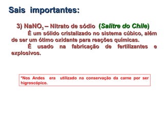 3) NaNO3) NaNO33 –– Nitrato de sódioNitrato de sódio ((Salitre do ChileSalitre do Chile))
É um sólido cristalizado no sistema cúbico, alémÉ um sólido cristalizado no sistema cúbico, além
de ser um ótimo oxidante para reações químicas.de ser um ótimo oxidante para reações químicas.
É usado na fabricação de fertilizantes eÉ usado na fabricação de fertilizantes e
explosivos.explosivos.
*Nos Andes era utilizado na conservação da carne por ser
higroscópico.
Sais importantes:Sais importantes:
 