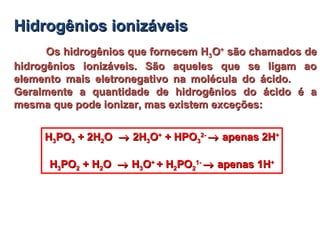 Hidrogênios ionizáveisHidrogênios ionizáveis
Os hidrogênios que fornecem HOs hidrogênios que fornecem H33OO++
são chamados desão chamados de
hidrogênios ionizáveis. São aqueles que se ligam aohidrogênios ionizáveis. São aqueles que se ligam ao
elemento mais eletronegativo na molécula do ácido.elemento mais eletronegativo na molécula do ácido.
Geralmente a quantidade de hidrogênios do ácido é aGeralmente a quantidade de hidrogênios do ácido é a
mesma que pode ionizar, mas existem exceções:mesma que pode ionizar, mas existem exceções:
HH33POPO33 + 2H+ 2H22OO →→ 2H2H33OO++
+ HPO+ HPO33
2-2-
→→ apenas 2Hapenas 2H++
HH33POPO22 + H+ H22OO →→ HH33OO++
+ H+ H22POPO22
1-1-
→→ apenas 1Hapenas 1H++
 