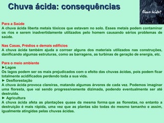Chuva ácida: consequênciasChuva ácida: consequências
Para a Saúde
A chuva ácida liberta metais tóxicos que estavam no solo. Esses metais podem contaminar
os rios e serem inadvertidamente utilizados pelo homem causando sérios problemas de
saúde.
Nas Casas, Prédios e demais edifícios
A chuva ácida também ajuda a corroer alguns dos materiais utilizados nas construções,
danificando algumas estruturas, como as barragens, as turbinas de geração de energia, etc.
Para o meio ambiente
►Lagos
Os lagos podem ser os mais prejudicados com o efeito das chuvas ácidas, pois podem ficar
totalmente acidificados perdendo toda a sua vida.
► Desflorestação
A chuva ácida provoca clareiras, matando algumas árvores de cada vez. Podemos imaginar
uma floresta, que vai sendo progressivamente dizimada, podendo eventualmente ser até
destruída.
► Agricultura
A chuva ácida afeta as plantações quase da mesma forma que as florestas, no entanto a
destruição é mais rápida, uma vez que as plantas são todas do mesmo tamanho e assim,
igualmente atingidas pelas chuvas ácidas.
 