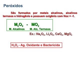 Peróxidos
São formados por metais alcalinos, alcalinosSão formados por metais alcalinos, alcalinos
terrosos e hidrogênio e possuem oxigênio com Nox = -1.terrosos e hidrogênio e possuem oxigênio com Nox = -1.
MM22OO22 -- MOMO22
M. Alcalinos M. Alc. TerrososM. Alcalinos M. Alc. Terrosos
H2O2 - Ag. Oxidante e Bactericida
Ex.: NaEx.: Na22OO22, Li, Li22OO22, CaO, CaO22, MgO, MgO22
 