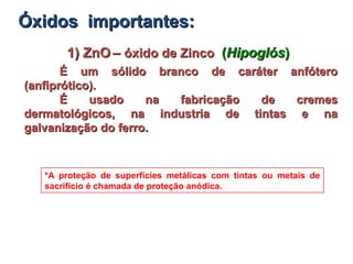 1) ZnO1) ZnO –– óxido de Zincoóxido de Zinco ((HipoglósHipoglós))
É um sólido branco de caráter anfóteroÉ um sólido branco de caráter anfótero
(anfiprótico).(anfiprótico).
É usado na fabricação de cremesÉ usado na fabricação de cremes
dermatológicos, na industria de tintas e nadermatológicos, na industria de tintas e na
galvanização do ferro.galvanização do ferro.
*A proteção de superfícies metálicas com tintas ou metais de
sacrifício é chamada de proteção anódica.
Óxidos importantes:Óxidos importantes:
 