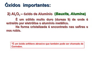 2) Al2) Al22OO33 –– óxido de Alumínioóxido de Alumínio ((Bauxita, AluminaBauxita, Alumina))
É um sólido muito duro (dureza 9) de onde éÉ um sólido muito duro (dureza 9) de onde é
extraído por eletrólise o alumínio metálico.extraído por eletrólise o alumínio metálico.
Na forma cristalizada é encontrado nas safiras eNa forma cristalizada é encontrado nas safiras e
nos rubis.nos rubis.
*É um óxido anfótero abrasivo que também pode ser chamado de
Coríndon.
Óxidos importantes:Óxidos importantes:
 