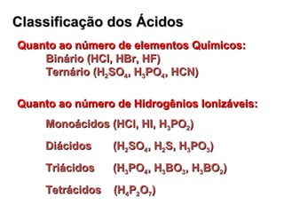 Classificação dosClassificação dos ÁcidosÁcidos
Quanto ao número de elementos Químicos:Quanto ao número de elementos Químicos:
Binário (HCl, HBr, HF)Binário (HCl, HBr, HF)
Ternário (HTernário (H22SOSO44, H, H33POPO44, HCN), HCN)
Quanto ao número de Hidrogênios Ionizáveis:Quanto ao número de Hidrogênios Ionizáveis:
Monoácidos (HCl, HI, HMonoácidos (HCl, HI, H33POPO22))
Diácidos (HDiácidos (H22SOSO44, H, H22S, HS, H33POPO33))
Triácidos (HTriácidos (H33POPO44, H, H33BOBO33, H, H33BOBO22))
Tetrácidos (HTetrácidos (H44PP22OO77))
 