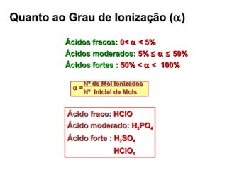 Quanto ao Grau de Ionização (Quanto ao Grau de Ionização (αα))
Ácidos fracos:Ácidos fracos: 0<0< αα < 5%< 5%
Ácidos moderados:Ácidos moderados: 5%5% ≤≤ α ≤α ≤ 50%50%
Ácidos fortes :Ácidos fortes : 50% <50% < αα << 100%100%
Nº de Mol IonizadosNº de Mol Ionizados
αα ==
Nº Inicial de MolsNº Inicial de Mols
Ácido fraco:Ácido fraco: HClOHClO
Ácido moderado:Ácido moderado: HH33POPO44
Ácido forte :Ácido forte : HH22SOSO44
HClOHClO44
 
