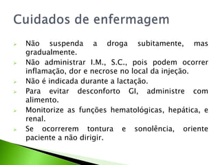 Não suspenda a droga subitamente, mas
gradualmente.
 Não administrar I.M., S.C., pois podem ocorrer
inflamação, dor e necrose no local da injeção.
 Não é indicada durante a lactação.
 Para evitar desconforto GI, administre com
alimento.
 Monitorize as funções hematológicas, hepática, e
renal.
 Se ocorrerem tontura e sonolência, oriente
paciente a não dirigir.
 