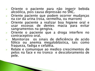  Oriente o paciente para não ingerir bebida
alcoólica, pois causa depressão no SNC.
 Oriente paciente que podem ocorrer mudanças
na cor da urina (rosa, vermelha, ou marrom)
 Oriente paciente a realizar boa higiene oral e
usar escovas de dentes macia para evitar
sangramentos na gengiva.
 Oriente o paciente que a droga interfere no
contraceptivo oral.
 Monitorize os sinais de deficiência de acido
fólico ou anemia megaloblástica, tais como
fraqueza, fadiga e cefaléia.
 Relate e comunique ao medico crescimentos de
pelos na face e no tronco e descoloramento de
pele.
 