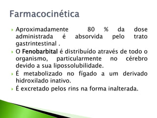  Aproximadamente 80 % da dose
administrada é absorvida pelo trato
gastrintestinal .
 O Fenobarbital é distribuído através de todo o
organismo, particularmente no cérebro
devido a sua lipossolubilidade.
 É metabolizado no fígado a um derivado
hidroxilado inativo.
 É excretado pelos rins na forma inalterada.
 