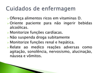  Ofereça alimentos ricos em vitaminas D.
 Oriente paciente para não ingerir bebidas
alcoólicas.
 Monitorize funções cardíacas.
 Não suspenda droga subitamente
 Monitorize funções renal e hepática.
 Relate ao medico reações adversas como
agitação, sonolência, nervosismo, alucinação,
náusea e vômitos.
 