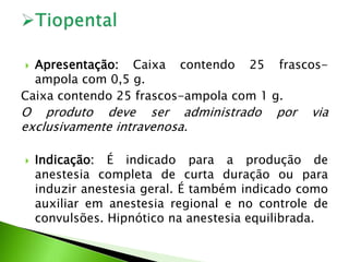  Apresentação: Caixa contendo 25 frascos-
ampola com 0,5 g.
Caixa contendo 25 frascos-ampola com 1 g.
O produto deve ser administrado por via
exclusivamente intravenosa.
 Indicação: É indicado para a produção de
anestesia completa de curta duração ou para
induzir anestesia geral. É também indicado como
auxiliar em anestesia regional e no controle de
convulsões. Hipnótico na anestesia equilibrada.
 