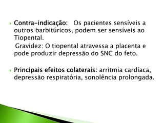  Contra-indicação: Os pacientes sensíveis a
outros barbitúricos, podem ser sensíveis ao
Tiopental.
Gravidez: O tiopental atravessa a placenta e
pode produzir depressão do SNC do feto.
 Principais efeitos colaterais: arritmia cardíaca,
depressão respiratória, sonolência prolongada.
 