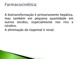 A biotransformação é primariamente hepática,
mas também em pequena quantidade em
outros tecidos, especialmente nos rins e
cérebro.
A eliminação do tiopental é renal;
 