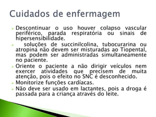  Descontinuar o uso houver colapso vascular
periférico, parada respiratória ou sinais de
hipersensibilidade.
 soluções de succinilcolina, tubocurarina ou
atropina não devem ser misturadas ao Tiopental,
mas podem ser administradas simultaneamente
no paciente.
 Oriente o paciente a não dirigir veículos nem
exercer atividades que precisem de muita
atenção, pois o efeito no SNC é desconhecido.
 Monitorize funções cardíacas.
 Não deve ser usado em lactantes, pois a droga é
passada para a criança através do leite.
 
