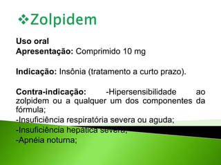Uso oral
Apresentação: Comprimido 10 mg
Indicação: Insônia (tratamento a curto prazo).
Contra-indicação: -Hipersensibilidade ao
zolpidem ou a qualquer um dos componentes da
fórmula;
-Insuficiência respiratória severa ou aguda;
-Insuficiência hepática severa;
-Apnéia noturna;
 