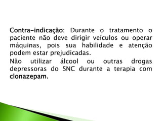 Contra-indicação: Durante o tratamento o
paciente não deve dirigir veículos ou operar
máquinas, pois sua habilidade e atenção
podem estar prejudicadas.
Não utilizar álcool ou outras drogas
depressoras do SNC durante a terapia com
clonazepam.
 