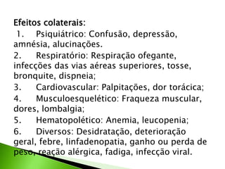 Efeitos colaterais:
1. Psiquiátrico: Confusão, depressão,
amnésia, alucinações.
2. Respiratório: Respiração ofegante,
infecções das vias aéreas superiores, tosse,
bronquite, dispneia;
3. Cardiovascular: Palpitações, dor torácica;
4. Musculoesquelético: Fraqueza muscular,
dores, lombalgia;
5. Hematopolético: Anemia, leucopenia;
6. Diversos: Desidratação, deterioração
geral, febre, linfadenopatia, ganho ou perda de
peso, reação alérgica, fadiga, infecção viral.
 