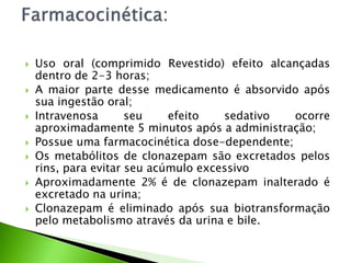  Uso oral (comprimido Revestido) efeito alcançadas
dentro de 2-3 horas;
 A maior parte desse medicamento é absorvido após
sua ingestão oral;
 Intravenosa seu efeito sedativo ocorre
aproximadamente 5 minutos após a administração;
 Possue uma farmacocinética dose-dependente;
 Os metabólitos de clonazepam são excretados pelos
rins, para evitar seu acúmulo excessivo
 Aproximadamente 2% é de clonazepam inalterado é
excretado na urina;
 Clonazepam é eliminado após sua biotransformação
pelo metabolismo através da urina e bile.
 