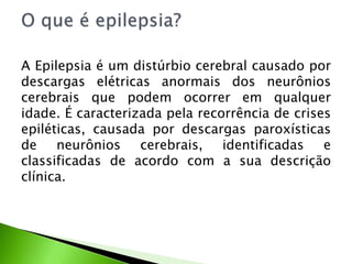 A Epilepsia é um distúrbio cerebral causado por
descargas elétricas anormais dos neurônios
cerebrais que podem ocorrer em qualquer
idade. É caracterizada pela recorrência de crises
epiléticas, causada por descargas paroxísticas
de neurônios cerebrais, identificadas e
classificadas de acordo com a sua descrição
clínica.
 