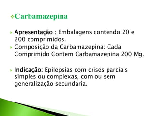Carbamazepina
 Apresentação : Embalagens contendo 20 e
200 comprimidos.
 Composição da Carbamazepina: Cada
Comprimido Contem Carbamazepina 200 Mg.
 Indicação: Epilepsias com crises parciais
simples ou complexas, com ou sem
generalização secundária.
 