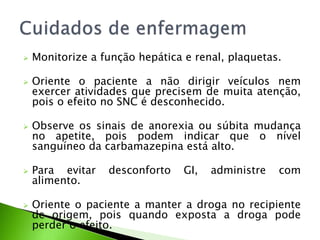  Monitorize a função hepática e renal, plaquetas.
 Oriente o paciente a não dirigir veículos nem
exercer atividades que precisem de muita atenção,
pois o efeito no SNC é desconhecido.
 Observe os sinais de anorexia ou súbita mudança
no apetite, pois podem indicar que o nível
sanguíneo da carbamazepina está alto.
 Para evitar desconforto GI, administre com
alimento.
 Oriente o paciente a manter a droga no recipiente
de origem, pois quando exposta a droga pode
perder o efeito.
 