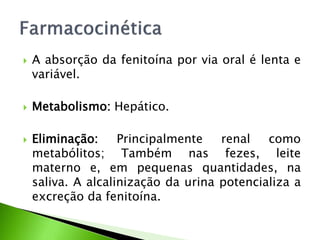  A absorção da fenitoína por via oral é lenta e
variável.
 Metabolismo: Hepático.
 Eliminação: Principalmente renal como
metabólitos; Também nas fezes, leite
materno e, em pequenas quantidades, na
saliva. A alcalinização da urina potencializa a
excreção da fenitoína.
 