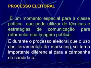 PROCESSO ELEITORAL
É um momento especial para a classe
política que pode utilizar de técnicas e
estratégias de comunicação para
reformular sua imagem pública.
É durante o processo eleitoral que o uso
das ferramentas de marketing se torna
importante diferencial para a campanha
do candidato.
 