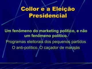 Collor e a Eleição
Presidencial
Um fenômeno do marketing político, e não
um fenômeno político.
Programas eleitorais dos pequenos partidos
O anti-político. O caçador de marajás
 