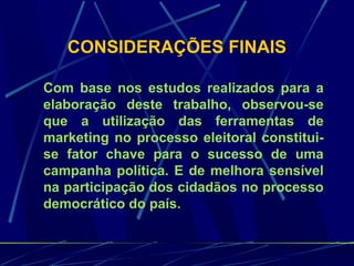 CONSIDERAÇÕES FINAIS
Com base nos estudos realizados para a
elaboração deste trabalho, observou-se
que a utilização das ferramentas de
marketing no processo eleitoral constitui-
se fator chave para o sucesso de uma
campanha política. E de melhora sensível
na participação dos cidadãos no processo
democrático do país.
 