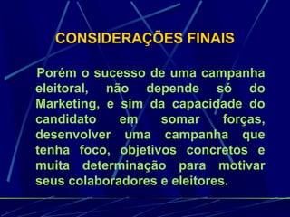 CONSIDERAÇÕES FINAIS
Porém o sucesso de uma campanha
eleitoral, não depende só do
Marketing, e sim da capacidade do
candidato em somar forças,
desenvolver uma campanha que
tenha foco, objetivos concretos e
muita determinação para motivar
seus colaboradores e eleitores.
 