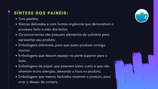 SÍNTESE DOS PAINÉIS:
Tons pastéis;
Marcas delicadas e com formas orgânicas que demonstram o
processo feito a mão dos bolos;
Os concorrentes não possuem elementos de culinária para
apresentar seu produto;
Embalagens dobráveis, para que quem produza consiga
montar;
Embalagens que deixam espaço na parte superior para o
bolo;
Embalagens de papel, que possuem baixo custo e que não
chamam muita atenção, deixando o foco no produto;
Embalagens que mesmo fechadas mostram o produto, para
criar o desejo de compra.
 