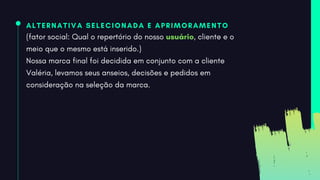 ALTERNATIVA SELECIONADA E APRIMORAMENTO
(fator social: Qual o repertório do nosso usuário, cliente e o
meio que o mesmo está inserido.)
Nossa marca final foi decidida em conjunto com a cliente
Valéria, levamos seus anseios, decisões e pedidos em
consideração na seleção da marca.
 