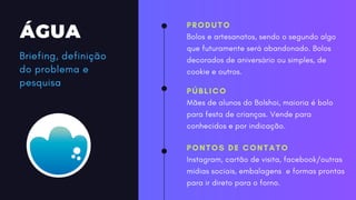 ÁGUA
PRODUTO
Bolos e artesanatos, sendo o segundo algo
que futuramente será abandonado. Bolos
decorados de aniversário ou simples, de
cookie e outros.
PÚBLICO
Mães de alunos do Bolshoi, maioria é bolo
para festa de crianças. Vende para
conhecidos e por indicação.
PONTOS DE CONTATO
Instagram, cartão de visita, facebook/outras
midias sociais, embalagens e formas prontas
para ir direto para o forno.
Briefing, definição
do problema e
pesquisa
 