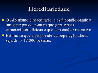 Hereditariedade O Albinismo é hereditário, e está condicionado a um gene pouco comum que gera certas características físicas e que tem caráter recessivo.  Estima-se que a proporção da população albina seja de 1/ 17.000 pessoas. 
