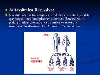 Autossômico Recessivo:   Nas Analises das transmissões hereditárias permitem constatar que progenitores fenotipicamente normais (heterozigotos) podem originar descendentes de ambos os sexos que  manifestam o albinismo. Ex: Albinismo Oculocutâneo. 