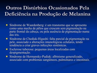 Outros Distúrbios Ocasionados Pela Deficiência na Produção de Melanina Síndrome de Waardenberg: é um transtorno que se apresenta como uma mecha de pêlos que crescem sem pigmentação na parte frontal da cabeça, ou pela ausência de pigmentação numa das íris.  Síndrome de Chediak-Higashi: falta parcial da pigmentação na pele, associado a alterações imunológicas celulares, tendo tendência a criar graves infecções sistêmicas.  Esclerose tuberosa: pequenas áreas localizadas com despigmentação.  Síndrome de Hermansky-Pudiak: albinismo generalizado, associado com problemas sangüíneos, pulmonares e intestinais.   