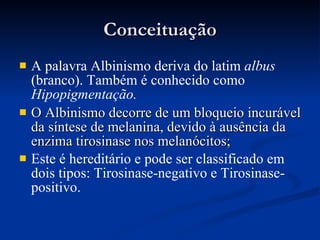 Conceituação A palavra Albinismo deriva do latim  albus  (branco). Também é conhecido como  Hipopigmentação.   O Albinismo decorre de um bloqueio incurável da síntese de melanina, devido à ausência da enzima tirosinase nos melanócitos;   Este é hereditário e pode ser classificado em dois tipos: Tirosinase-negativo e Tirosinase-positivo. 