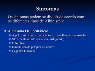 Sintomas Os sintomas podem se dividir de acordo com os diferentes tipos de Albinismo: Albinismo Oculocutâneo: A pele e os pêlos de cores branca, e os olhos de tom rosado; Movimento rápido dos olhos (nistagmus); Fotofobia; Diminuição da perspicácia visual; Cegueira Funcional. 